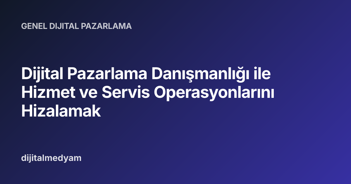 Dijital Pazarlama Danışmanlığı ile Hizmet ve Servis Operasyonlarını Hizalamak