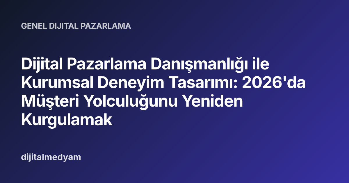 Dijital Pazarlama Danışmanlığı ile Kurumsal Deneyim Tasarımı: 2026'da Müşteri Yolculuğunu Yeniden Kurgulamak