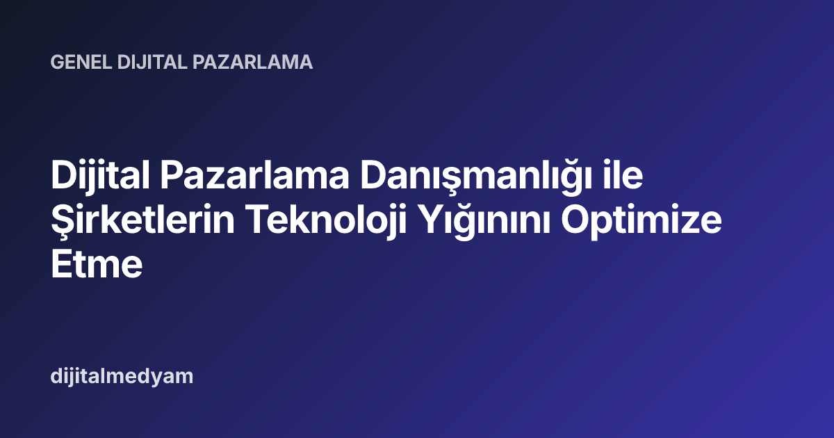 Dijital Pazarlama Danışmanlığı ile Şirketlerin Teknoloji Yığınını Optimize Etme