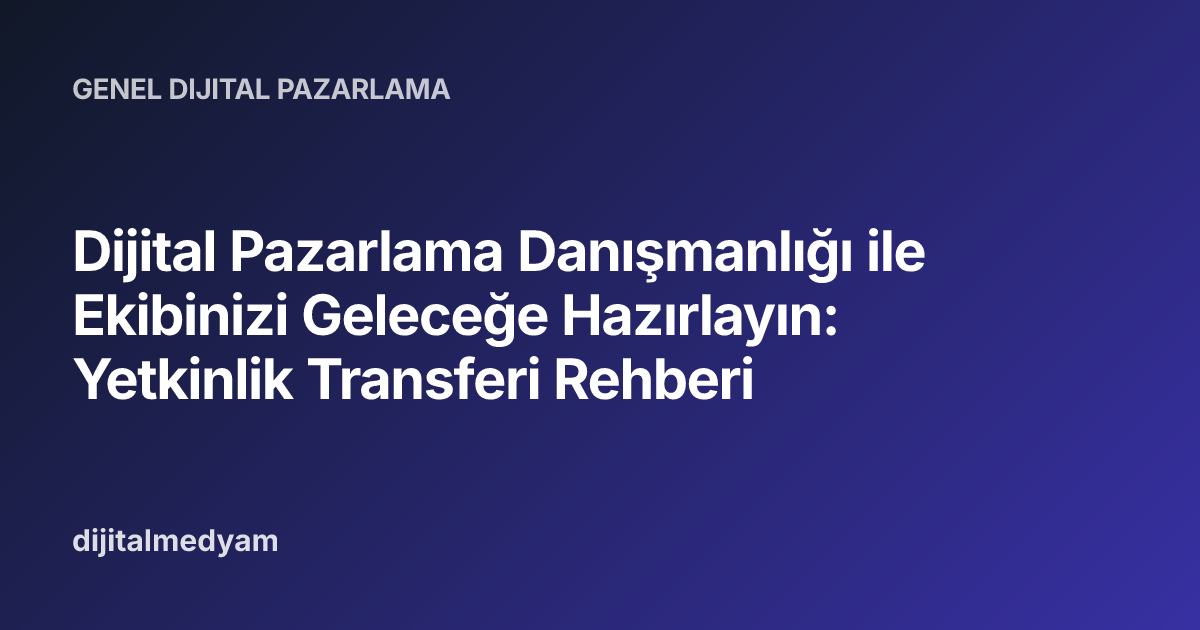 Dijital Pazarlama Danışmanlığı ile Ekibinizi Geleceğe Hazırlayın: Yetkinlik Transferi Rehberi