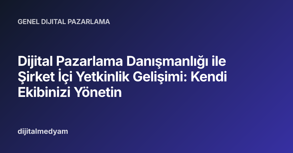 Dijital Pazarlama Danışmanlığı ile Şirket İçi Yetkinlik Gelişimi: Kendi Ekibinizi Yönetin