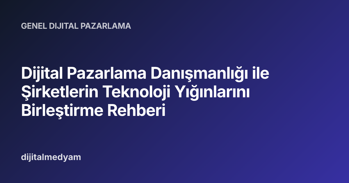 Dijital Pazarlama Danışmanlığı ile Şirketlerin Teknoloji Yığınlarını Birleştirme Rehberi