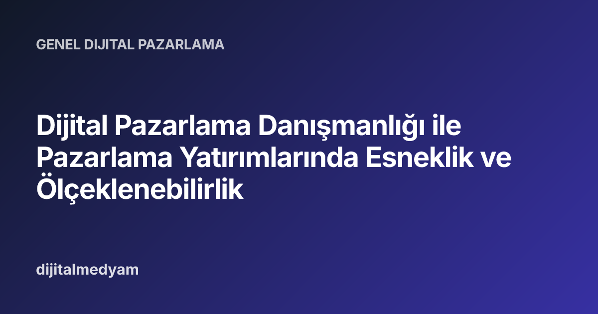 Dijital Pazarlama Danışmanlığı ile Pazarlama Yatırımlarında Esneklik ve Ölçeklenebilirlik