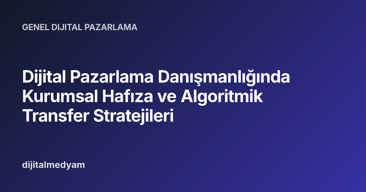Dijital Pazarlama Danışmanlığında Kurumsal Hafıza ve Algoritmik Transfer Stratejileri