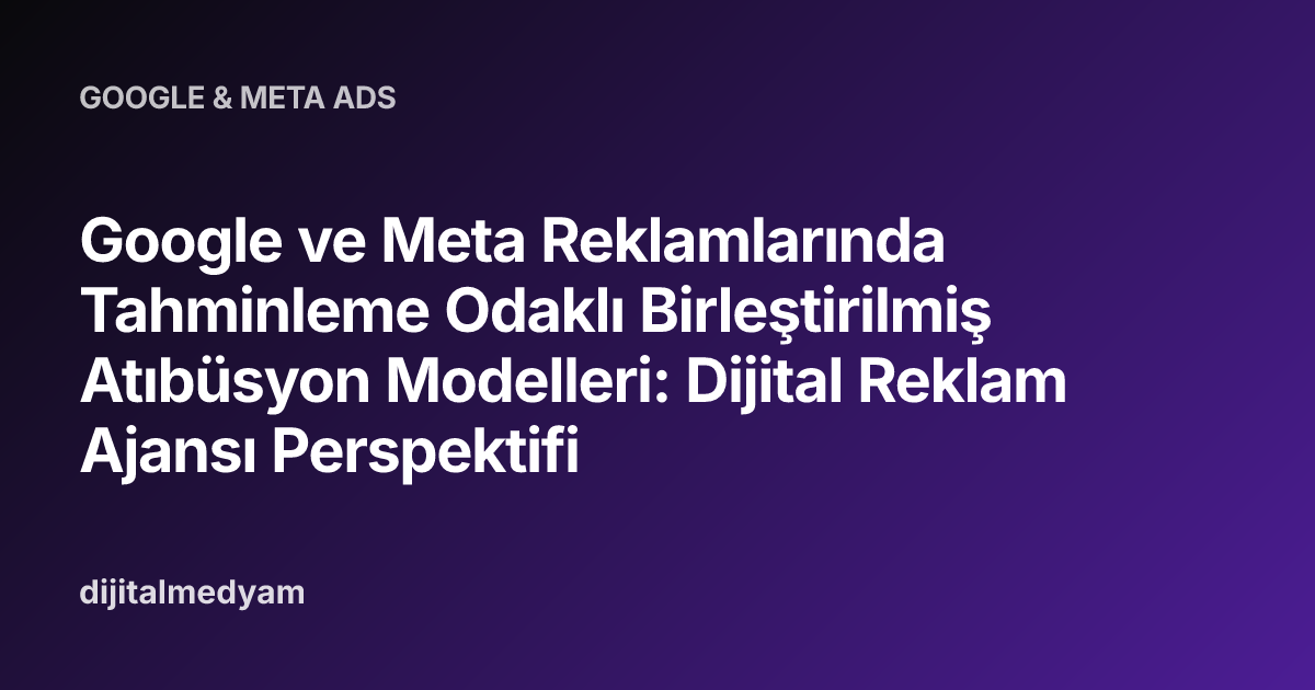 Google ve Meta Reklamlarında Tahminleme Odaklı Birleştirilmiş Atıbüsyon Modelleri: Dijital Reklam Ajansı Perspektifi