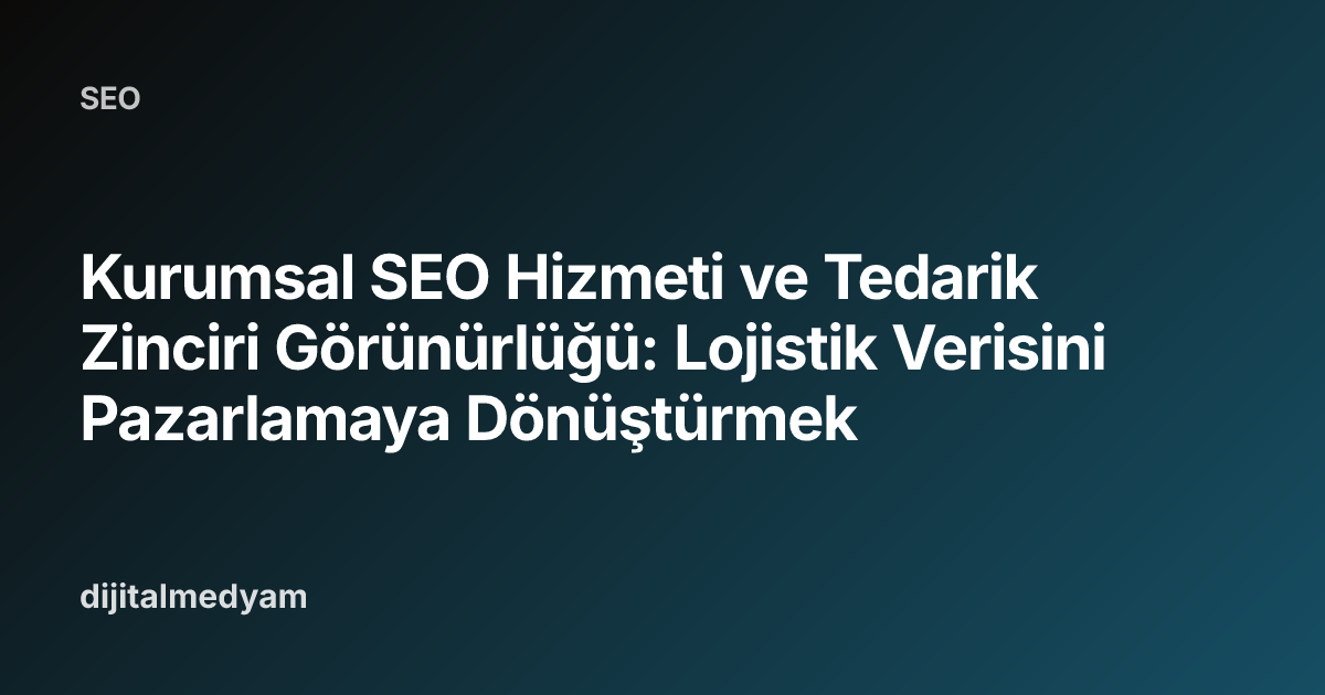 Kurumsal SEO Hizmeti ve Tedarik Zinciri Görünürlüğü: Lojistik Verisini Pazarlamaya Dönüştürmek