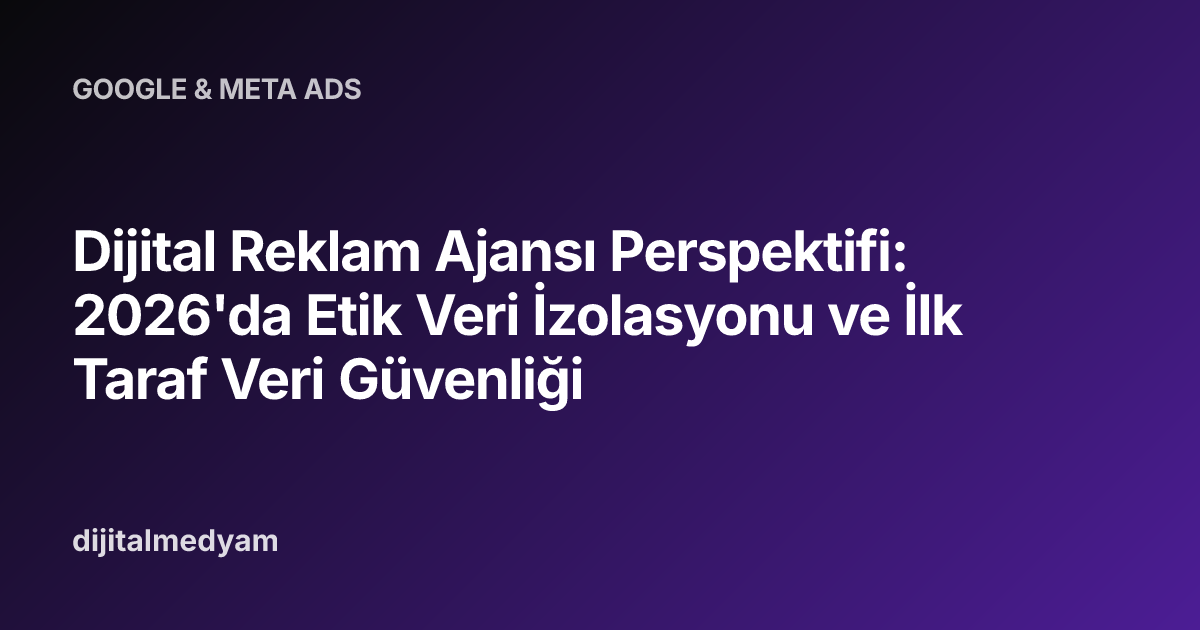 Dijital Reklam Ajansı Perspektifi: 2026'da Etik Veri İzolasyonu ve İlk Taraf Veri Güvenliği